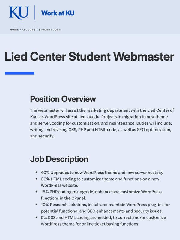 The webmaster will assist the marketing department with the Lied Center of Kansas WordPress site at lied.ku.edu. Projects in migration to new theme and server, coding for customization, and maintenance. Duties will include: writing and revising CSS, PHP and HTML code, as well as SEO optimization, and security.